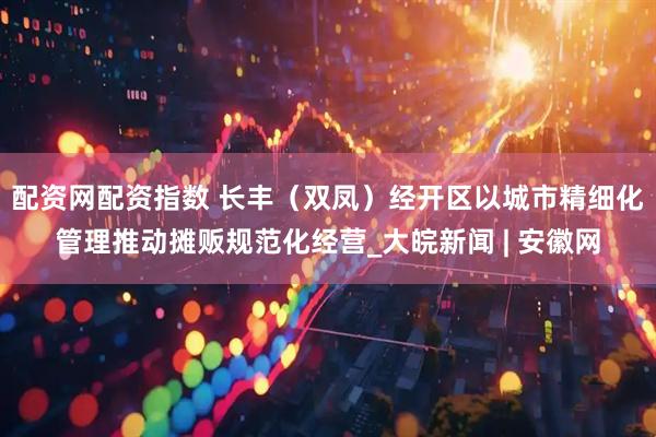 配资网配资指数 长丰（双凤）经开区以城市精细化管理推动摊贩规范化经营_大皖新闻 | 安徽网