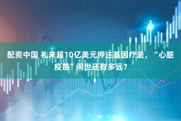 配资中国 礼来超10亿美元押注基因疗法，“心脏疫苗”问世还有多远？