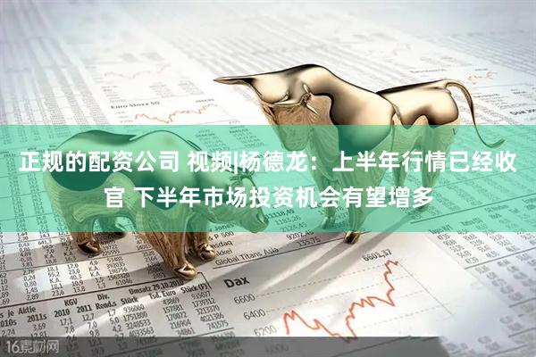 正规的配资公司 视频|杨德龙：上半年行情已经收官 下半年市场投资机会有望增多