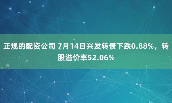 正规的配资公司 7月14日兴发转债下跌0.88%，转股溢价率52.06%