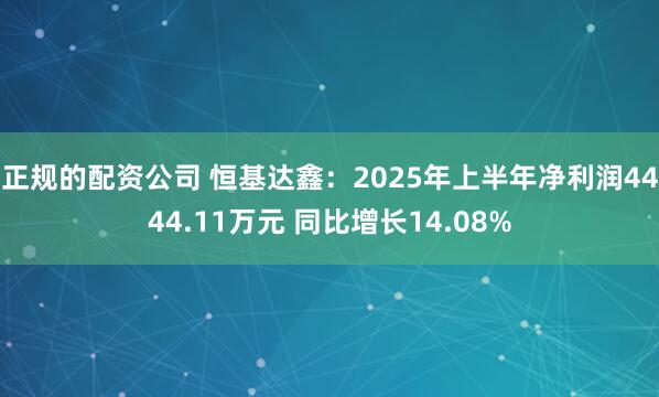 正规的配资公司 恒基达鑫：2025年上半年净利润4444.11万元 同比增长14.08%