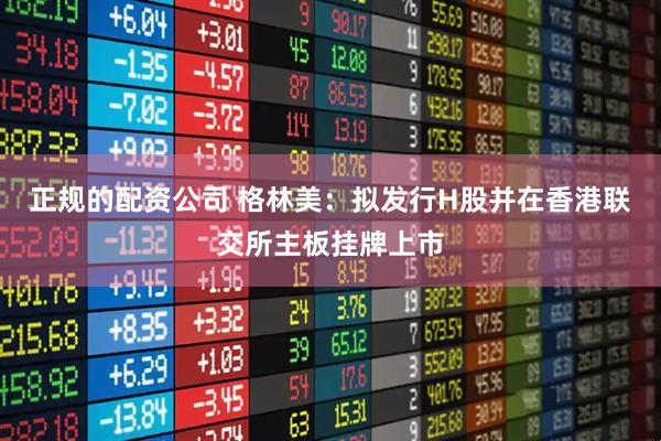 正规的配资公司 格林美：拟发行H股并在香港联交所主板挂牌上市