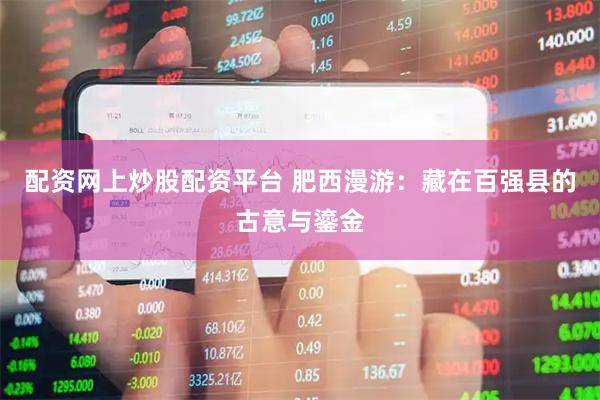 配资网上炒股配资平台 肥西漫游：藏在百强县的古意与鎏金